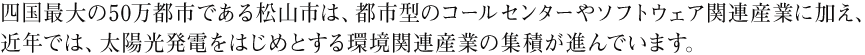 四国最大の50万都市である松山市は、都市型のコールセンターやソフトウェア関連産業に加え、近年では、太陽光発電をはじめとする環境関連産業の集積が進んでいます。